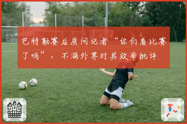 巴特勒赛后质问记者“你们看比赛了吗”,不满外界对其效率批评
