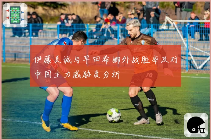 伊藤美诚与早田希娜外战胜率及对中国主力威胁度分析