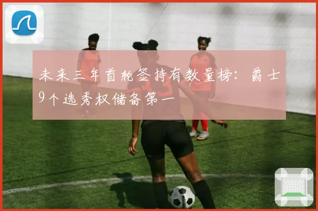 未来三年首轮签持有数量榜:爵士9个选秀权储备第一