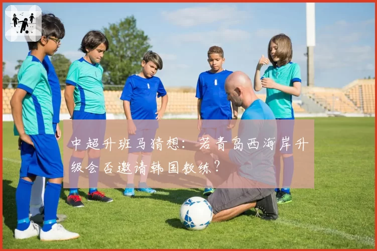 中超升班马猜想：若青岛西海岸升级会否邀请韩国教练？