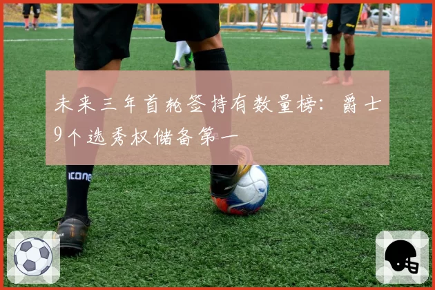 未来三年首轮签持有数量榜:爵士9个选秀权储备第一