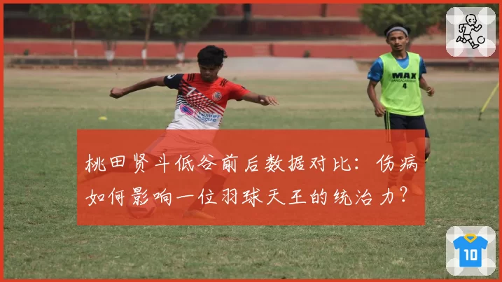 桃田贤斗低谷前后数据对比：伤病如何影响一位羽球天王的统治力？