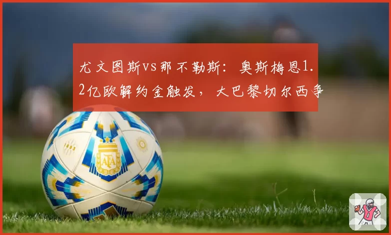 尤文图斯vs那不勒斯:奥斯梅恩1.2亿欧解约金触发,大巴黎切尔西争夺战升级