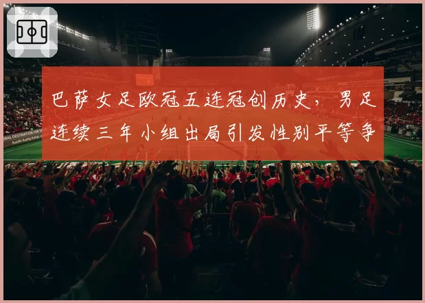 巴萨女足欧冠五连冠创历史，男足连续三年小组出局引发性别平等争议
