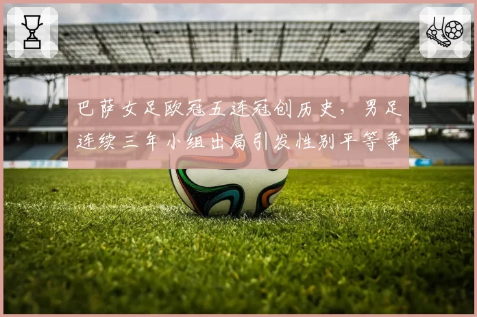巴萨女足欧冠五连冠创历史，男足连续三年小组出局引发性别平等争议
