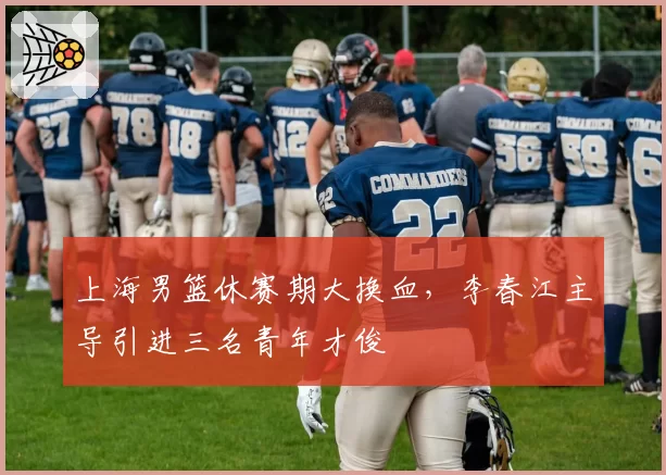 上海男篮休赛期大换血,李春江主导引进三名青年才俊