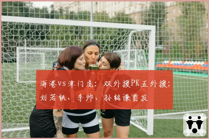 海港vs津门虎:双外援PK五外援;刘若钒、李帅、孙铭谦首发