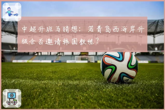中超升班马猜想：若青岛西海岸升级会否邀请韩国教练？