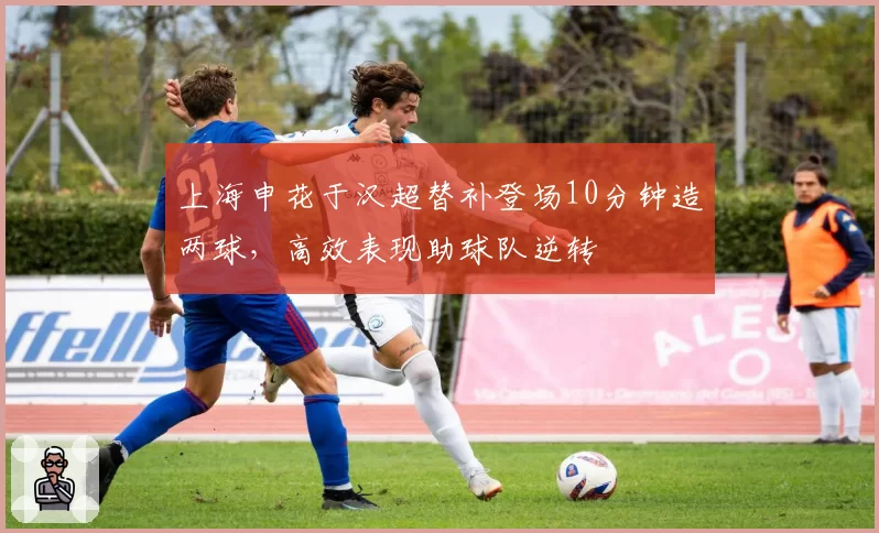 上海申花于汉超替补登场10分钟造两球，高效表现助球队逆转