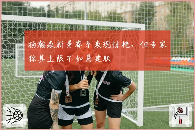 杨瀚森新秀赛季表现惊艳，但专家称其上限不如易建联